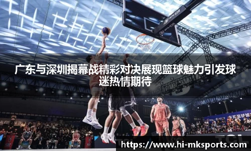 广东与深圳揭幕战精彩对决展现篮球魅力引发球迷热情期待